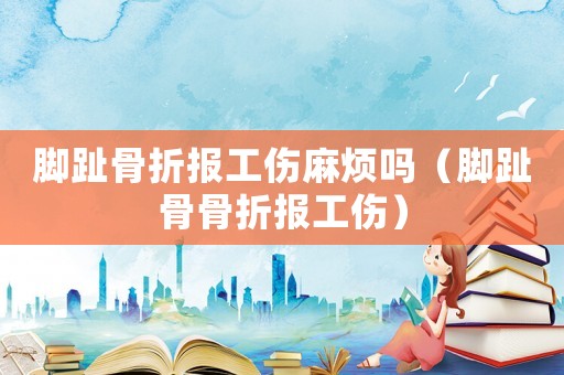 腳趾骨折報工傷麻煩嗎（腳趾骨骨折報工傷）