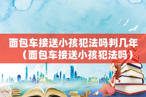 面包車接送小孩犯法嗎判幾年（面包車接送小孩犯法嗎）