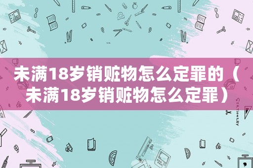 未滿18歲銷贓物怎么定罪的（未滿18歲銷贓物怎么定罪）