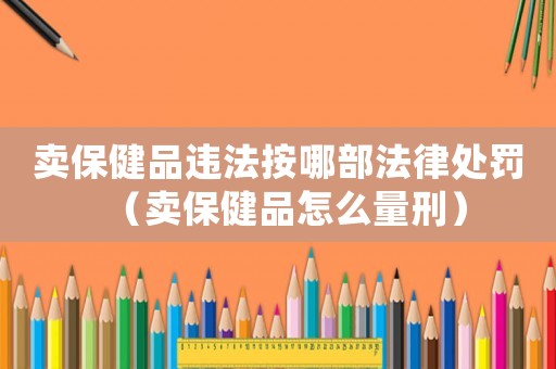 賣保健品違法按哪部法律處罰（賣保健品怎么量刑）