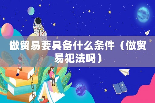 做貿易要具備什么條件（做貿易犯法嗎）