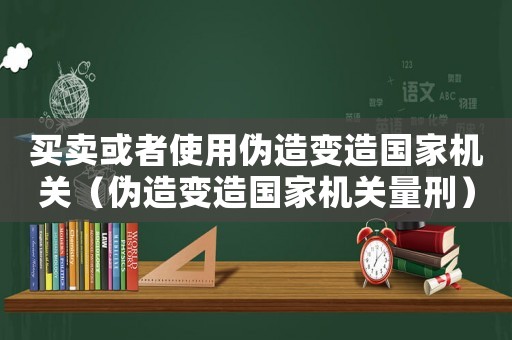 買賣或者使用偽造變造國家機關（偽造變造國家機關量刑）