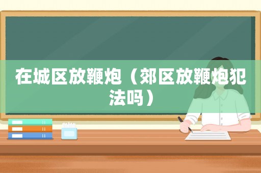 在城區(qū)放鞭炮（郊區(qū)放鞭炮犯法嗎）