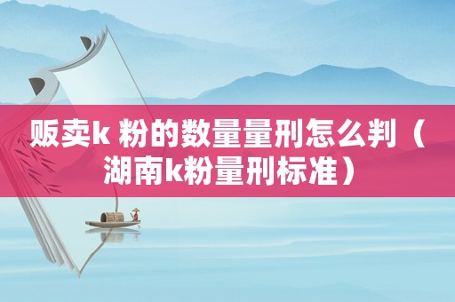 販賣k 粉的數(shù)量量刑怎么判（湖南k粉量刑標準）