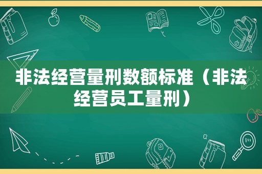 非法經營量刑數額標準（非法經營員工量刑）