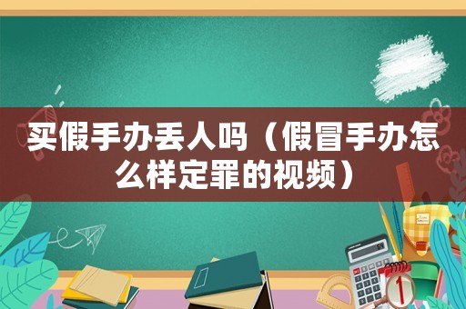 買假手辦丟人嗎（假冒手辦怎么樣定罪的視頻）
