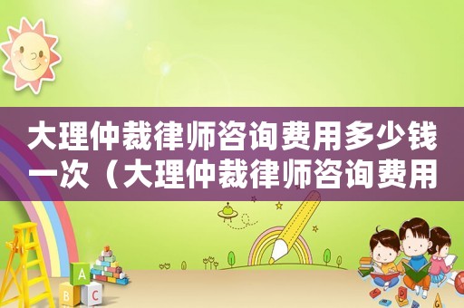 大理仲裁律師咨詢費用多少錢一次（大理仲裁律師咨詢費用多少）