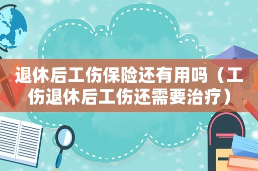 退休后工傷保險還有用嗎（工傷退休后工傷還需要治療）