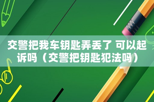 交警把我車鑰匙弄丟了 可以起訴嗎（交警把鑰匙犯法嗎）
