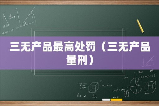 三無產(chǎn)品最高處罰（三無產(chǎn)品量刑）