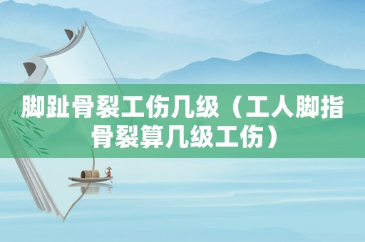 腳趾骨裂工傷幾級（工人腳指骨裂算幾級工傷）