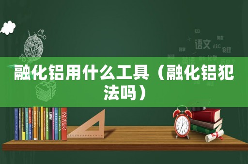 融化鋁用什么工具（融化鋁犯法嗎）