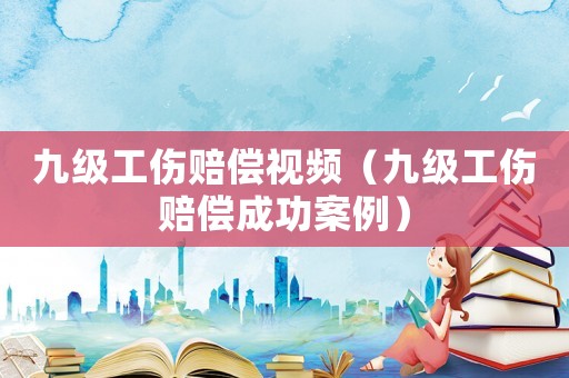 九級工傷賠償視頻（九級工傷賠償成功案例）
