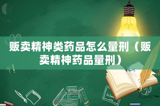 販賣精神類藥品怎么量刑（販賣精神藥品量刑）