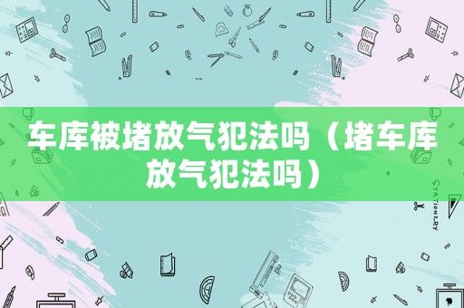 車庫被堵放氣犯法嗎（堵車庫放氣犯法嗎）