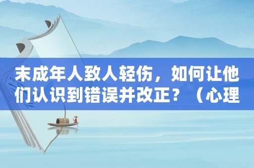 末成年人致人輕傷，如何讓他們認識到錯誤并改正？（心理學專家教你如何正確引導）