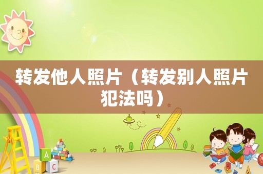 轉(zhuǎn)發(fā)他人照片（轉(zhuǎn)發(fā)別人照片犯法嗎）