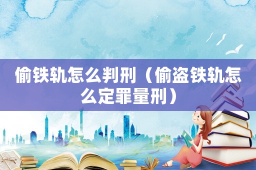 偷鐵軌怎么判刑（偷盜鐵軌怎么定罪量刑）