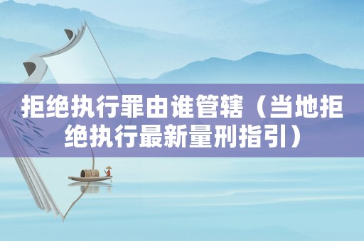 拒絕執行罪由誰管轄（當地拒絕執行最新量刑指引）