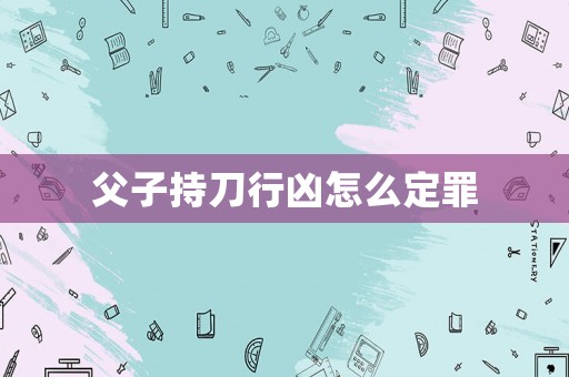 父子持刀行兇怎么定罪