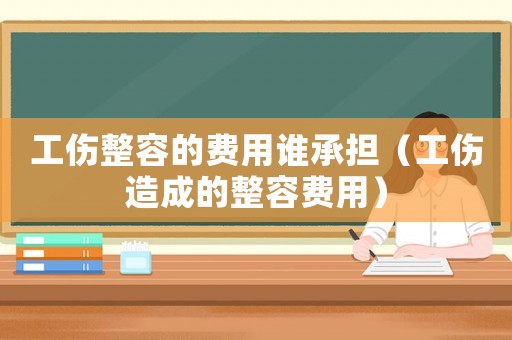 工傷整容的費(fèi)用誰承擔(dān)（工傷造成的整容費(fèi)用）