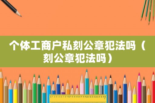 個體工商戶私刻公章犯法嗎（刻公章犯法嗎）