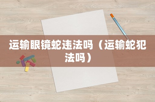 運(yùn)輸眼鏡蛇違法嗎（運(yùn)輸蛇犯法嗎）
