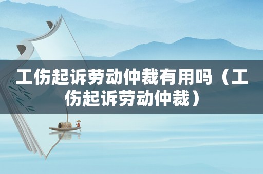 工傷起訴勞動仲裁有用嗎（工傷起訴勞動仲裁）