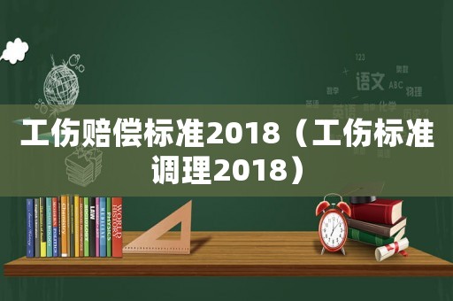工傷賠償標(biāo)準(zhǔn)2018（工傷標(biāo)準(zhǔn)調(diào)理2018）