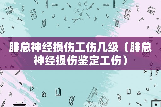 腓總神經損傷工傷幾級（腓總神經損傷鑒定工傷）