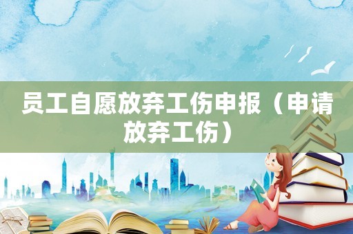 員工自愿放棄工傷申報(bào)（申請放棄工傷）