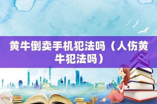 黃牛倒賣手機犯法嗎（人傷黃牛犯法嗎）