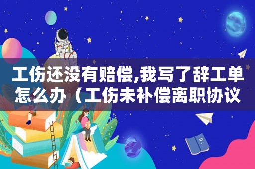 工傷還沒有賠償,我寫了辭工單怎么辦（工傷未補償離職協議書）