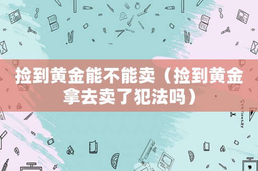 撿到黃金能不能賣（撿到黃金拿去賣了犯法嗎）