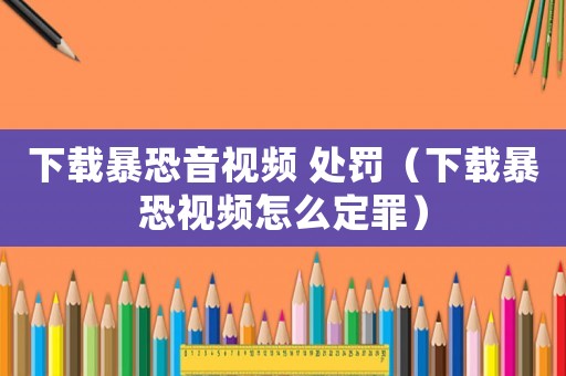 下載暴恐音視頻 處罰（下載暴恐視頻怎么定罪）