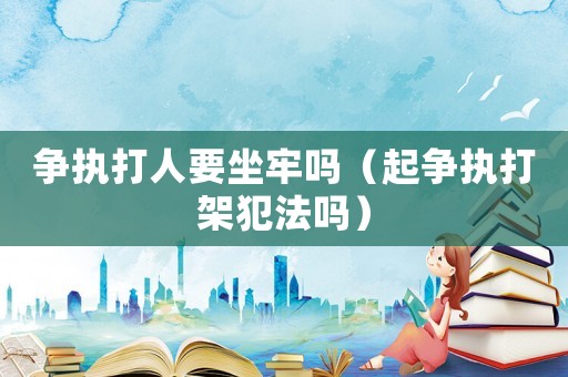 爭執(zhí)打人要坐牢嗎（起爭執(zhí)打架犯法嗎）