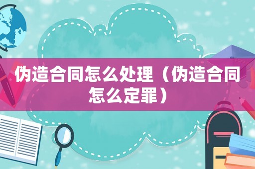 偽造合同怎么處理（偽造合同怎么定罪）