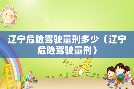 遼寧危險駕駛量刑多少（遼寧危險駕駛量刑）