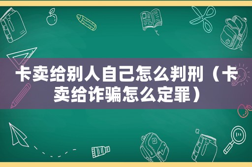 卡賣給別人自己怎么判刑（卡賣給詐騙怎么定罪）