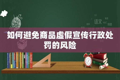 如何避免商品虛假宣傳行政處罰的風險
