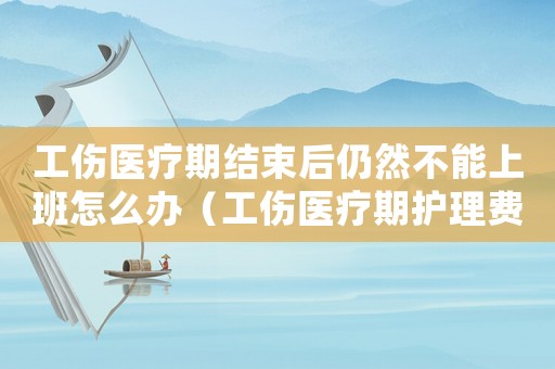 工傷醫(yī)療期結束后仍然不能上班怎么辦（工傷醫(yī)療期護理費標準）