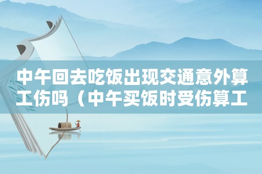 中午回去吃飯出現交通意外算工傷嗎（中午買飯時受傷算工傷嗎）