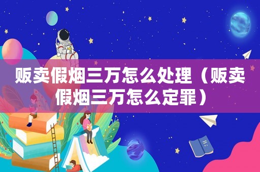 販賣假煙三萬怎么處理（販賣假煙三萬怎么定罪）