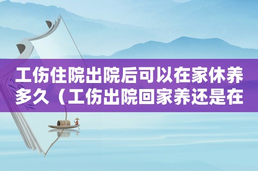 工傷住院出院后可以在家休養多久（工傷出院回家養還是在工地養好）