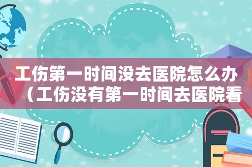 工傷第一時間沒去醫(yī)院怎么辦（工傷沒有第一時間去醫(yī)院看）