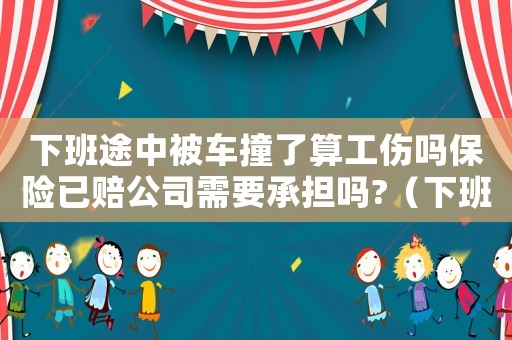 下班途中被車撞了算工傷嗎保險已賠公司需要承擔(dān)嗎?（下班路上被車撞工傷怎么賠付）