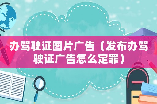 辦駕駛證圖片廣告（發(fā)布辦駕駛證廣告怎么定罪）