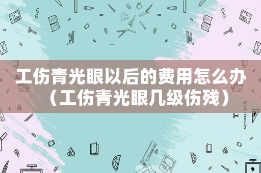 工傷青光眼以后的費用怎么辦（工傷青光眼幾級傷殘）
