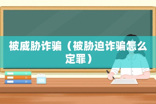 被威脅詐騙（被脅迫詐騙怎么定罪）