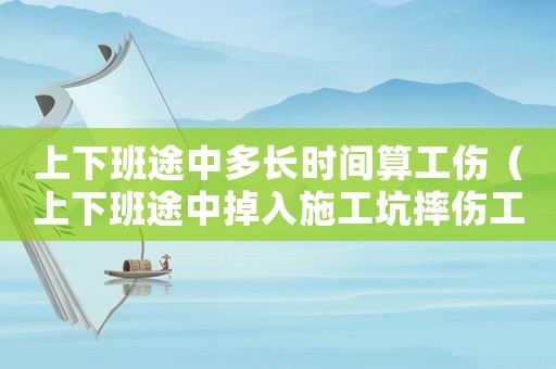 上下班途中多長時間算工傷（上下班途中掉入施工坑摔傷工傷）